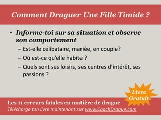 Informe-toi sur sa situation et observe son comportementEst-elle célibataire, mariée, en couple?Où est-ce qu’elle habite ?Quels sont ses loisirs, ses centres d’intérêt, ses passions ?Comment Draguer Une Fille Timide ?LivreGratuitLes 11 erreurs fatales en matière de dragueTélécharge ton livre maintenant sur www.CoachDrague.com