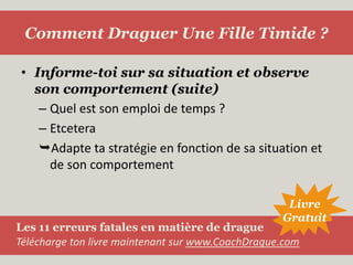 Informe-toi sur sa situation et observe son comportement (suite)Quel est son emploi de temps ?EtceteraAdapte ta stratégie en fonction de sa situation et de son comportementComment Draguer Une Fille Timide ?LivreGratuitLes 11 erreurs fatales en matière de dragueTélécharge ton livre maintenant sur www.CoachDrague.com