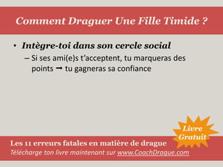 Intègre-toi dans son cercle socialSi ses ami(e)s t’acceptent, tu marqueras des points  tu gagneras sa confianceComment Draguer Une Fille Timide ?LivreGratuitLes 11 erreurs fatales en matière de dragueTélécharge ton livre maintenant sur www.CoachDrague.com