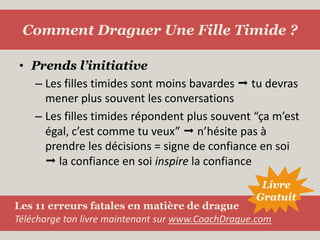 Prends l’initiativeLes filles timides sont moins bavardes  tu devras mener plus souvent les conversationsLes filles timides répondent plus souvent “ça m’est égal, c’est comme tu veux”  n’hésite pas à prendre les décisions = signe de confiance en soi  la confiance en soi inspire la confianceComment Draguer Une Fille Timide ?LivreGratuitLes 11 erreurs fatales en matière de dragueTélécharge ton livre maintenant sur www.CoachDrague.com