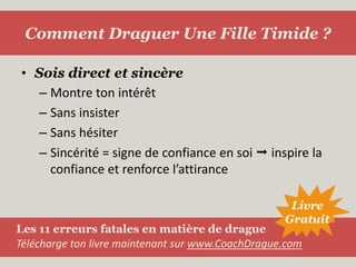 Sois direct et sincèreMontre ton intérêtSans insisterSans hésiterSincérité = signe de confiance en soi  inspire la confiance et renforce l’attiranceComment Draguer Une Fille Timide ?LivreGratuitLes 11 erreurs fatales en matière de dragueTélécharge ton livre maintenant sur www.CoachDrague.com