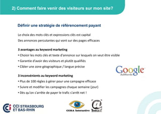2) Comment faire venir des visiteurs sur mon site?



  Définir une stratégie de référencement payant

   Le choix des mots clés et expressions clés est capital
   Des annonces percutantes qui vont sur des pages efficaces

   3 avantages au keyword marketing
   • Choisir les mots clés et texte d'annonce sur lesquels on veut être visible
   • Garantie d'avoir des visiteurs et plutôt qualifiés
   • Cibler une zone géographique / langue précise

   3 inconvénients au keyword marketing
   • Plus de 100 règles à gérer pour une campagne efficace
   • Suivre et modifier les campagnes chaque semaine (jour)
   • Dès qu'on s'arrête de payer le trafic s'arrêt net !
 