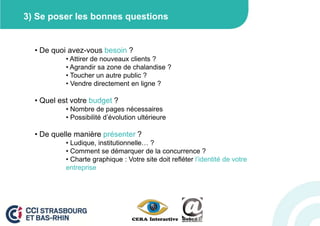 3) Se poser les bonnes questions


  • De quoi avez-vous besoin ?
           • Attirer de nouveaux clients ?
           • Agrandir sa zone de chalandise ?
           • Toucher un autre public ?
           • Vendre directement en ligne ?

  • Quel est votre budget ?
           • Nombre de pages nécessaires
           • Possibilité d’évolution ultérieure

  • De quelle manière présenter ?
           • Ludique, institutionnelle… ?
           • Comment se démarquer de la concurrence ?
           • Charte graphique : Votre site doit refléter l’identité de votre
           entreprise
 