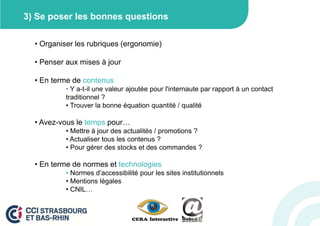 3) Se poser les bonnes questions

  • Organiser les rubriques (ergonomie)

  • Penser aux mises à jour

  • En terme de contenus
           • Y a-t-il une valeur ajoutée pour l'internaute par rapport à un contact
           traditionnel ?
           • Trouver la bonne équation quantité / qualité

  • Avez-vous le temps pour…
           • Mettre à jour des actualités / promotions ?
           • Actualiser tous les contenus ?
           • Pour gérer des stocks et des commandes ?

  • En terme de normes et technologies
           • Normes d’accessibilité pour les sites institutionnels
           • Mentions légales
           • CNIL…
 