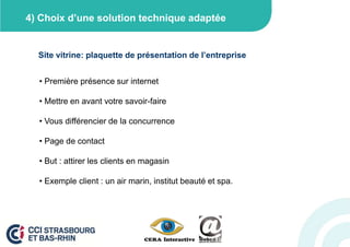 4) Choix d’une solution technique adaptée


  Site vitrine: plaquette de présentation de l’entreprise


  • Première présence sur internet

  • Mettre en avant votre savoir-faire

  • Vous différencier de la concurrence

  • Page de contact

  • But : attirer les clients en magasin

  • Exemple client : un air marin, institut beauté et spa.
 