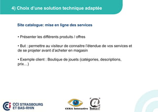 4) Choix d’une solution technique adaptée


  Site catalogue: mise en ligne des services


  • Présenter les différents produits / offres

  • But : permettre au visiteur de connaitre l’étendue de vos services et
  de se projeter avant d’acheter en magasin

  • Exemple client : Boutique de jouets (catégories, descriptions,
  prix…)
 