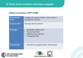4) Choix d’une solution technique adaptée


  Outils et solutions: PHP / HTML

   Qu’est ce que      Langages de programmation « open-source » ,
   c’est ?            standard de l’internet

   A quoi ça sert ?   Tout type de site internet


   Avantages          •   Modelable indéfiniment
                      •   On peut tout faire
                      •   Référencement optimal
                      •   Compatible W3C



   Inconvénients      • Connaître la programmation informatique
 