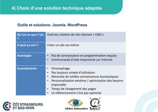 4) Choix d’une solution technique adaptée


  Outils et solutions: Joomla, WordPress

  Qu’est ce que c’est   Outil de création de site internet « CMS »
  ?
  A quoi ça sert ?      Créer un site soi-même


  Avantages             • Pas de connaissance en programmation requise
                        • Communauté d’aide importante sur internet

  Inconvénients         • Chronophage
                        • Pas toujours simple d’utilisation
                        • Nécessite de solides connaissances bureautiques
                        • Personnalisation extrême / optimisation des besoins
                          impossible
                        • Temps de chargement des pages
                        • Le référencement n’est pas optimisé
 
