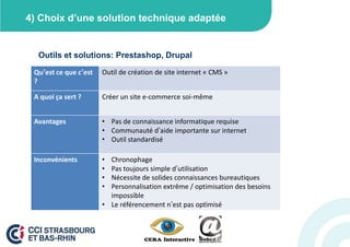 4) Choix d’une solution technique adaptée


  Outils et solutions: Prestashop, Drupal

 Qu’est ce que c’est   Outil de création de site internet « CMS »
 ?

 A quoi ça sert ?      Créer un site e-commerce soi-même


 Avantages             • Pas de connaissance informatique requise
                       • Communauté d’aide importante sur internet
                       • Outil standardisé

 Inconvénients         • Chronophage
                       • Pas toujours simple d’utilisation
                       • Nécessite de solides connaissances bureautiques
                       • Personnalisation extrême / optimisation des besoins
                         impossible
                       • Le référencement n’est pas optimisé
 
