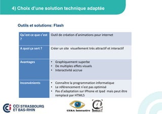 4) Choix d’une solution technique adaptée


  Outils et solutions: Flash

   Qu’est ce que c’est   Outil de création d’animations pour internet
   ?

   A quoi ça sert ?      Créer un site visuellement très attractif et interactif


   Avantages             • Graphiquement superbe
                         • De multiples effets visuels
                         • Interactivité accrue


   Inconvénients         • Connaître la programmation informatique
                         • Le référencement n’est pas optimisé
                         • Pas d’adaptation sur IPhone et Ipad mais peut être
                           remplacé par HTML5
 