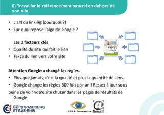6) Travailler le référencement naturel en dehors de
  son site

• L'art du linking (pourquoi ?)
• Sur quoi repose l'algo de Google ?

  Les 2 facteurs clés
• Qualité du site qui fait le lien
• Texte du lien vers votre site


Attention Google a changé les règles.
• Plus que jamais, c'est la qualité et plus la quantité de liens.
• Google change les règles 500 fois par an ! Restez à jour sous
peine de voir votre site chuter dans les pages de résultats de
  Google
 