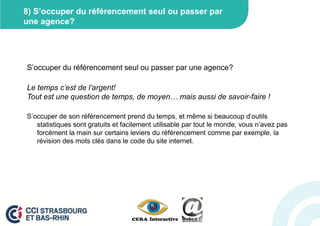 8) S’occuper du référencement seul ou passer par
une agence?




S’occuper du référencement seul ou passer par une agence?

Le temps c’est de l’argent!
Tout est une question de temps, de moyen… mais aussi de savoir-faire !

S’occuper de son référencement prend du temps, et même si beaucoup d’outils
   statistiques sont gratuits et facilement utilisable par tout le monde, vous n’avez pas
   forcément la main sur certains leviers du référencement comme par exemple, la
   révision des mots clés dans le code du site internet.
 