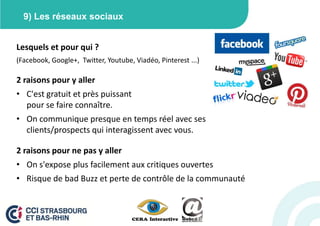 9) Les réseaux sociaux


Lesquels et pour qui ?
(Facebook, Google+, Twitter, Youtube, Viadéo, Pinterest ...)

2 raisons pour y aller
• C'est gratuit et près puissant
  pour se faire connaître.
• On communique presque en temps réel avec ses
  clients/prospects qui interagissent avec vous.

2 raisons pour ne pas y aller
• On s'expose plus facilement aux critiques ouvertes
• Risque de bad Buzz et perte de contrôle de la communauté
 