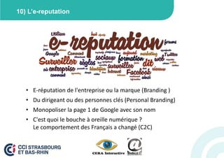 10) L’e-reputation




   • E-réputation de l'entreprise ou la marque (Branding )
   • Du dirigeant ou des personnes clés (Personal Branding)
   • Monopoliser la page 1 de Google avec son nom
   • C'est quoi le bouche à oreille numérique ?
     Le comportement des Français a changé (C2C)
 
