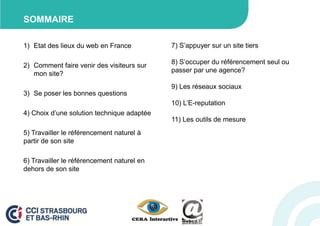 SOMMAIRE

1) Etat des lieux du web en France          7) S’appuyer sur un site tiers

                                            8) S’occuper du référencement seul ou
2) Comment faire venir des visiteurs sur
                                            passer par une agence?
   mon site?
                                            9) Les réseaux sociaux
3) Se poser les bonnes questions
                                            10) L’E-reputation
4) Choix d’une solution technique adaptée
                                            11) Les outils de mesure
5) Travailler le référencement naturel à
partir de son site

6) Travailler le référencement naturel en
dehors de son site
 