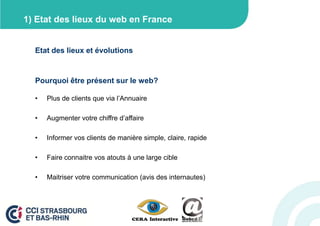1) Etat des lieux du web en France


  Etat des lieux et évolutions


  Pourquoi être présent sur le web?

  •   Plus de clients que via l’Annuaire

  •   Augmenter votre chiffre d’affaire

  •   Informer vos clients de manière simple, claire, rapide

  •   Faire connaitre vos atouts à une large cible

  •   Maitriser votre communication (avis des internautes)
 