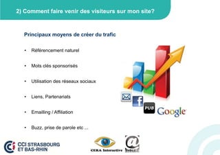 2) Comment faire venir des visiteurs sur mon site?



  Principaux moyens de créer du trafic

   •   Référencement naturel


   •   Mots clés sponsorisés


   •   Utilisation des réseaux sociaux


   •   Liens, Partenariats


   •   Emailling / Affiliation


   •   Buzz, prise de parole etc ...
 