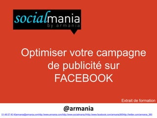 Optimiser votre campagne
                       de publicité sur
                        FACEBOOK
                                                                                                                   Extrait de formation

                                                           @armania
01 48 07 40 40armania@armania.comhttp://www.armania.com/http://www.socialmania.frhttp://www.facebook.com/armania360http://twitter.com/armania_360
 