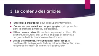 3. Le contenu des articles 
 Utilisez les paragraphes pour découper l'information. 
 Consacrez une seule idée par paragraphe, qui apparaîtra 
dans la première phrase du paragraphe. 
 Utilisez des encadrés si le contenu le permet : chiffres clés, 
citations, ressources, etc. La mise en page et la richesse 
perçue de l'article s'en trouveront renforcées. 
 Utilisez des intertitres, surtout dans les textes longs. Ils 
améliorent le balayage de l'article, relancent l'attention sous 
la ligne de flottaison et font ressortir sa structure. 
 
