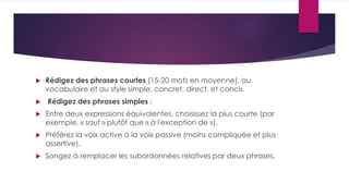  Rédigez des phrases courtes (15-20 mots en moyenne), au 
vocabulaire et au style simple, concret, direct, et concis. 
 Rédigez des phrases simples : 
 Entre deux expressions équivalentes, choisissez la plus courte (par 
exemple, « sauf » plutôt que « à l'exception de »). 
 Préférez la voix active à la voix passive (moins compliquée et plus 
assertive). 
 Songez à remplacer les subordonnées relatives par deux phrases. 
 
