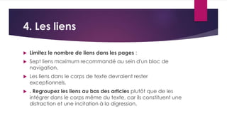 4. Les liens 
 Limitez le nombre de liens dans les pages : 
 Sept liens maximum recommandé au sein d'un bloc de 
navigation. 
 Les liens dans le corps de texte devraient rester 
exceptionnels. 
 . Regroupez les liens au bas des articles plutôt que de les 
intégrer dans le corps même du texte, car ils constituent une 
distraction et une incitation à la digression. 
 