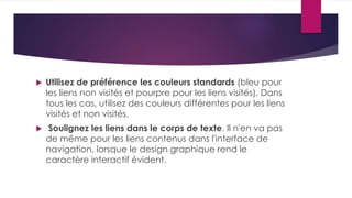  Utilisez de préférence les couleurs standards (bleu pour 
les liens non visités et pourpre pour les liens visités). Dans 
tous les cas, utilisez des couleurs différentes pour les liens 
visités et non visités. 
 Soulignez les liens dans le corps de texte. Il n'en va pas 
de même pour les liens contenus dans l'interface de 
navigation, lorsque le design graphique rend le 
caractère interactif évident. 
 