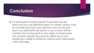 Conclusion 
 Il n’existe pas d’article parfait. Il sera très rare de 
retrouver tous ces éléments dans un même article, mais 
les conseils que nous vous donnons sont d’une part 
pour vous permettre de savoir ce qu’un bon article 
contient et d’autres part à vous aider à choisir parmi 
ces conseils, lequel vous pouvez utiliser pour vous 
rendre plus visible et attirer les visiteurs pour faire passer 
votre message. 
 
