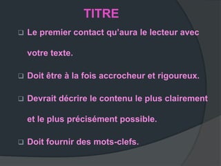 TITRE
   Le premier contact qu’aura le lecteur avec

    votre texte.

   Doit être à la fois accrocheur et rigoureux.

   Devrait décrire le contenu le plus clairement

    et le plus précisément possible.

   Doit fournir des mots-clefs.
 