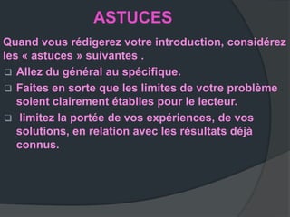 ASTUCES
Quand vous rédigerez votre introduction, considérez
les « astuces » suivantes .
 Allez du général au spéciﬁque.
 Faites en sorte que les limites de votre problème
   soient clairement établies pour le lecteur.
 limitez la portée de vos expériences, de vos
   solutions, en relation avec les résultats déjà
   connus.
 