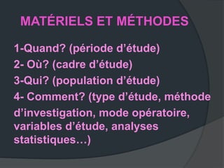 MATÉRIELS ET MÉTHODES

1-Quand? (période d’étude)
2- Où? (cadre d’étude)
3-Qui? (population d’étude)
4- Comment? (type d’étude, méthode
d’investigation, mode opératoire,
variables d’étude, analyses
statistiques…)
 