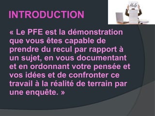 INTRODUCTION
« Le PFE est la démonstration
que vous êtes capable de
prendre du recul par rapport à
un sujet, en vous documentant
et en ordonnant votre pensée et
vos idées et de confronter ce
travail à la réalité de terrain par
une enquête. »
 
