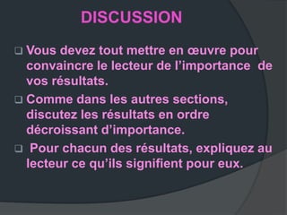 DISCUSSION
 Vous  devez tout mettre en œuvre pour
  convaincre le lecteur de l’importance de
  vos résultats.
 Comme dans les autres sections,
  discutez les résultats en ordre
  décroissant d’importance.
 Pour chacun des résultats, expliquez au
  lecteur ce qu’ils signiﬁent pour eux.
 