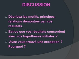 DISCUSSION

   Décrivez les motifs, principes,
    relations démontrés par vos
    résultats.
   Est-ce que vos résultats concordent
    avec vos hypothèses initiales ?
   Avez-vous trouvé une exception ?
    Pourquoi ?
 