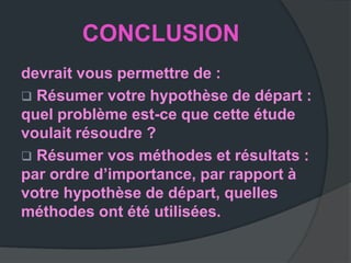 CONCLUSION
devrait vous permettre de :
 Résumer votre hypothèse de départ :
quel problème est-ce que cette étude
voulait résoudre ?
 Résumer vos méthodes et résultats :
par ordre d’importance, par rapport à
votre hypothèse de départ, quelles
méthodes ont été utilisées.
 