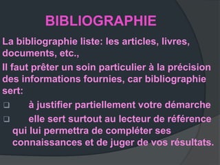 BIBLIOGRAPHIE
La bibliographie liste: les articles, livres,
documents, etc.,
Il faut prêter un soin particulier à la précision
des informations fournies, car bibliographie
sert:
       à justiﬁer partiellement votre démarche
       elle sert surtout au lecteur de référence
    qui lui permettra de compléter ses
    connaissances et de juger de vos résultats.
 