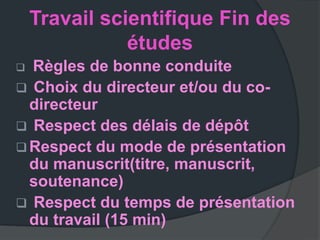 Travail scientifique Fin des
               études
 Règles de bonne conduite
 Choix du directeur et/ou du co-
  directeur
 Respect des délais de dépôt
 Respect du mode de présentation
  du manuscrit(titre, manuscrit,
  soutenance)
 Respect du temps de présentation
  du travail (15 min)
 
