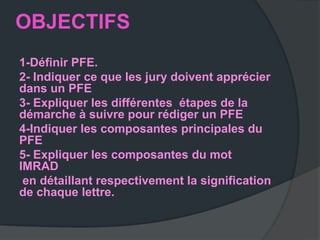 OBJECTIFS
1-Définir PFE.
2- Indiquer ce que les jury doivent apprécier
dans un PFE
3- Expliquer les différentes étapes de la
démarche à suivre pour rédiger un PFE
4-Indiquer les composantes principales du
PFE
5- Expliquer les composantes du mot
IMRAD
 en détaillant respectivement la signification
de chaque lettre.
 