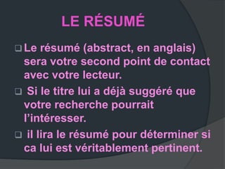 LE RÉSUMÉ
 Le  résumé (abstract, en anglais)
 sera votre second point de contact
 avec votre lecteur.
 Si le titre lui a déjà suggéré que
 votre recherche pourrait
 l’intéresser.
 il lira le résumé pour déterminer si
 ca lui est véritablement pertinent.
 