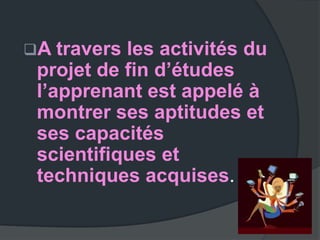A travers les activités du
projet de fin d’études
l’apprenant est appelé à
montrer ses aptitudes et
ses capacités
scientifiques et
techniques acquises.
 