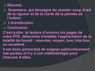    Résumé.
 Sommaire: qui témoigne du premier coup d’œil
    de la rigueur et de la clarté de la pensée de
    l’auteur.
 L’Introduction.
 Conclusion.
C’est-à-dire la lecture d’environ six pages de
votre PFE, détermine d’emblée l’appréciation de la
totalité du travail : mauvais, moyen, bon, très bon
ou excellent.
Il est donc primordial de soigner particulièrement
ces parties et il y a une méthodologie pour
chacune d’elles.
 