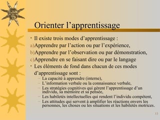 Orienter l’apprentissage
• Il existe trois modes d’apprentissage :
a)Apprendre par l’action ou par l’expérience,
b)Apprendre par l’observation ou par démonstration,
c)Apprendre en se faisant dire ou par le langage
• Les éléments de fond dans chacun de ces modes
d’apprentissage sont :
– La capacité à apprendre (interne),
– L’information verbale ou la connaissance verbale,
– Les stratégies cognitives qui gèrent l’apprentissage d’un
individu, sa mémoire et sa pensée,
– Les habiletés intellectuelles qui rendent l’individu compétent,
– Les attitudes qui servent à amplifier les réactions envers les
personnes, les choses ou les situations et les habiletés motrices.
13
 