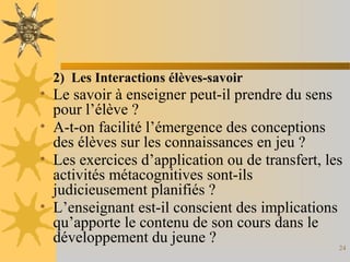 24
2) Les Interactions élèves-savoir
• Le savoir à enseigner peut-il prendre du sens
pour l’élève ?
• A-t-on facilité l’émergence des conceptions
des élèves sur les connaissances en jeu ?
• Les exercices d’application ou de transfert, les
activités métacognitives sont-ils
judicieusement planifiés ?
• L’enseignant est-il conscient des implications
qu’apporte le contenu de son cours dans le
développement du jeune ?
 