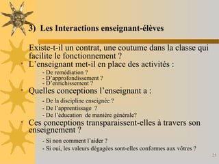 25
3) Les Interactions enseignant-élèves
Existe-t-il un contrat, une coutume dans la classe qui
facilite le fonctionnement ?
• L’enseignant met-il en place des activités :
- De remédiation ?
- D’approfondissement ?
- D’enrichissement ?
• Quelles conceptions l’enseignant a :
- De la discipline enseignée ?
- De l’apprentissage ?
- De l’éducation de manière générale?
• Ces conceptions transparaissent-elles à travers son
enseignement ?
- Si non comment l’aider ?
- Si oui, les valeurs dégagées sont-elles conformes aux vôtres ?
 