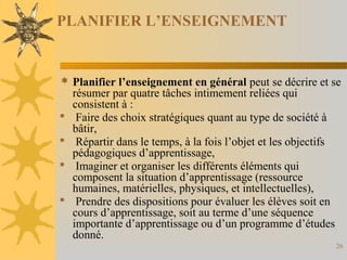 PLANIFIER L’ENSEIGNEMENT
 Planifier l’enseignement en général peut se décrire et se
résumer par quatre tâches intimement reliées qui
consistent à :
 Faire des choix stratégiques quant au type de société à
bâtir,
 Répartir dans le temps, à la fois l’objet et les objectifs
pédagogiques d’apprentissage,
 Imaginer et organiser les différents éléments qui
composent la situation d’apprentissage (ressource
humaines, matérielles, physiques, et intellectuelles),
 Prendre des dispositions pour évaluer les élèves soit en
cours d’apprentissage, soit au terme d’une séquence
importante d’apprentissage ou d’un programme d’études
donné.
26
 