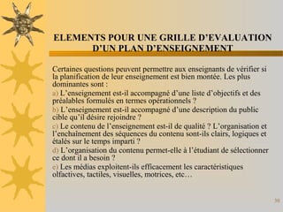 30
ELEMENTS POUR UNE GRILLE D’EVALUATION
D’UN PLAN D’ENSEIGNEMENT
Certaines questions peuvent permettre aux enseignants de vérifier si
la planification de leur enseignement est bien montée. Les plus
dominantes sont :
a) L’enseignement est-il accompagné d’une liste d’objectifs et des
préalables formulés en termes opérationnels ?
b) L’enseignement est-il accompagné d’une description du public
cible qu’il désire rejoindre ?
c) Le contenu de l’enseignement est-il de qualité ? L’organisation et
l’enchaînement des séquences du contenu sont-ils clairs, logiques et
étalés sur le temps imparti ?
d) L’organisation du contenu permet-elle à l’étudiant de sélectionner
ce dont il a besoin ?
e) Les médias exploitent-ils efficacement les caractéristiques
olfactives, tactiles, visuelles, motrices, etc…
 