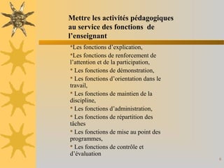 6
Les fonctions d’explication,
Les fonctions de renforcement de
l’attention et de la participation,
 Les fonctions de démonstration,
 Les fonctions d’orientation dans le
travail,
 Les fonctions de maintien de la
discipline,
 Les fonctions d’administration,
 Les fonctions de répartition des
tâches
 Les fonctions de mise au point des
programmes,
 Les fonctions de contrôle et
d’évaluation
Mettre les activités pédagogiques
au service des fonctions de
l’enseignant
 