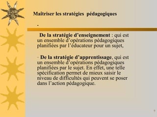 9
-
De la stratégie d’enseignement : qui est
un ensemble d’opérations pédagogiques
planifiées par l’éducateur pour un sujet,
- De la stratégie d’apprentissage, qui est
un ensemble d’opérations pédagogiques
planifiées par le sujet. En effet, une telle
spécification permet de mieux saisir le
niveau de difficultés qui peuvent se poser
dans l’action pédagogique.
Maîtriser les stratégies pédagogiques
 