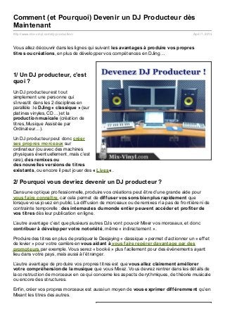 Comment (et Pourquoi) Devenir un DJ Producteur dès
Maintenant
http://www.mix- vinyl.com/dj- production/                                                April 7, 2013



Vous allez découvrir dans les lignes qui suivent les avant ages à produire vos propres
t it res ou créat ions, en plus de développer vos compétences en DJing…



1/ Un DJ producteur, c’est
quoi ?
Un DJ producteur est tout
simplement une personne qui
s’investit dans les 2 disciplines en
parallèle : le DJing « classique » (sur
platines vinyles, CD…) et la
product ion musicale (création de
titres, Musique Assistée par
Ordinateur…).

Un DJ producteur peut donc créer
ses propres morceaux sur
ordinateur (ou avec des machines
physiques éventuellement, mais c’est
rare), des remixes ou
des nouvelles versions de t it res
exist ant s, ou encore il peut jouer des « Lives« .

2/ Pourquoi vous devriez devenir un DJ producteur ?
Dans une optique professionnelle, produire vos créations peut être d’une grande aide pour
vous f aire connaît re, car cela permet de dif f user vos sons bien plus rapidement que
lorsque vous jouez en public. La diffusion de morceaux ou de remixes n’a pas de frontière ni de
contrainte temporelle : des int ernaut es du monde ent ier peuvent accéder et prof it er de
vos t it res dès leur publication en ligne.

L’autre avantage c’est que plusieurs autres DJs vont pouvoir Mixer vos morceaux, et donc
cont ribuer à développer vot re not oriét é, même « indirectement ».

Produire des titres en plus de pratiquer le Deejaying « classique » permet d’actionner un « effet
de levier » pour votre carrière en vous aidant à vous f aire repérer davant age par des
promot eurs par exemple. Vous serez « booké » plus facilement pour des événements ayant
lieu dans votre pays, mais aussi à l’étranger.

L’autre avantage de produire vos propres titres est que vous allez clairement améliorer
vot re compréhension de la musique que vous Mixez. Vous devrez rentrer dans les détails de
la construction de morceaux en ce qui concerne les aspects de rythmiques, de théorie musicale
ou encore des structures.

Enfin, créer vos propres morceaux est aussi un moyen de vous exprimer dif f éremment qu’en
Mixant les titres des autres.
 