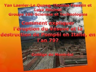 Yan Lasnier-Le Quang, Thomas Faustin et Luke Mitchell Groupe 106-Sciences et Technologies Comment expliquer  l’éruption du Vésuve et la destruction de Pompéi en Italie, en l’an 79? Collège de Montréal 