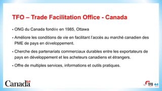 TFO – Trade Facilitation Office - Canada
12
• ONG du Canada fondée en 1985, Ottawa
• Améliore les conditions de vie en facilitant l’accès au marché canadien des
PME de pays en développement.
• Cherche des partenariats commerciaux durables entre les exportateurs de
pays en développement et les acheteurs canadiens et étrangers.
• Offre de multiples services, informations et outils pratiques.
 